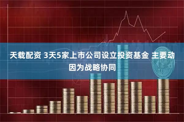 天载配资 3天5家上市公司设立投资基金 主要动因为战略协同