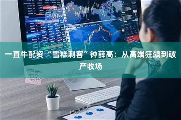 一直牛配资 “雪糕刺客”钟薛高：从高端狂飙到破产收场